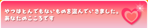 やつはとんでもないものを盗んでいきました。あなたのこころです